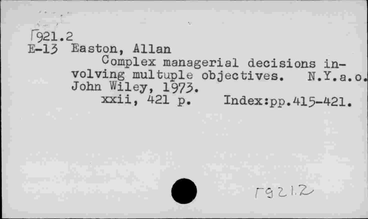 ﻿T921.2
E-13 Easton, Allan
Complex managerial decisions involving multiple objectives. N.Y.a.o John Wiley, 1973.
xxii, 421 p. Index:pp.415-421.